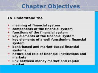 Chapter Objectives




                                                                            Copyright© 2008 Dorling Kindersley India Pvt. Ltd
To understand the

   meaning of financial system
   components of the financial system
   functions of the financial system
   key elements of the financial system
   key elements of a well functioning financial
    system
   bank-based and market-based financial
    systems
   nature and role of financial institutions and
    markets
   link between money market and capital
    market
   link between primary market and secondary
                                The Indian Financial System, 2e -- Pathak
    market
 