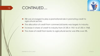 CONTINUED…
 RBI was envisaged to play a promotional role in promoting credit to
agricultural sectors.
 The allocation of credit from commercial banks was largely to industry.
 Increase in share of credit to industry from 37.5% in 1951 to 67.5% in 1968.
 The share of credit from banks to agricultural sector was little over 2%.
4/10/2015PREPARED BY: KAVYA M BHAT
12
 