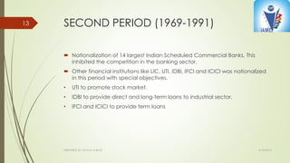 SECOND PERIOD (1969-1991)
 Nationalization of 14 largest Indian Scheduled Commercial Banks. This
inhibited the competition in the banking sector.
 Other financial institutions like LIC, UTI, IDBI, IFCI and ICICI was nationalized
in this period with special objectives.
• UTI to promote stock market.
• IDBI to provide direct and long-term loans to industrial sector.
• IFCI and ICICI to provide term loans
4/10/2015PREPARED BY: KAVYA M BHAT
13
 