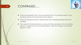 CONTINUED….
 Financial repression set in due to government’s increasing need to use
banking sectors for financing its own deficits.
 Financial repression led to segmented and underdeveloped financial
markets.
 The need for financial reforms came with the submission of 2 committee
reports- Chakravarthy Committee Report 1985 and Vaghul Committee
Report in 1987.
4/10/2015PREPARED BY: KAVYA M BHAT
14
 