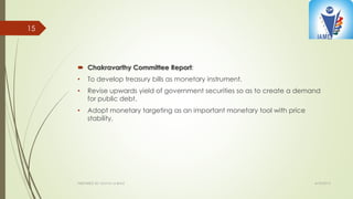  Chakravarthy Committee Report:
• To develop treasury bills as monetary instrument.
• Revise upwards yield of government securities so as to create a demand
for public debt.
• Adopt monetary targeting as an important monetary tool with price
stability.
4/10/2015PREPARED BY: KAVYA M BHAT
15
 