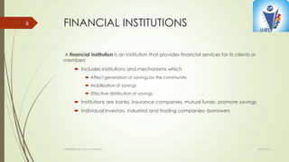 FINANCIAL INSTITUTIONS
A financial institution is an institution that provides financial services for its clients or
members
 Includes institutions and mechanisms which
 Affect generation of savings by the community
 Mobilization of savings
 Effective distribution of savings
 Institutions are banks, insurance companies, mutual funds- promote savings
 Individual investors, industrial and trading companies- borrowers
4/10/2015PREPARED BY: KAVYA M BHAT
6
 