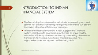 INTRODUCTION TO INDIAN
FINANCIAL SYSTEM
 The financial system plays an important role in promoting economic
growth not only by channelling savings into investments but also by
improving allocative efficiency of resources.
 The recent empirical evidence, in fact, suggests that financial
system contributes to economic growth more by improving the
allocative efficiency of resources than by channelling of resources
from savers to investors. An efficient financial system is now
regarded as a necessary pre-condition for growth.
4/10/2015PREPARED BY: KAVYA M BHAT
8
 