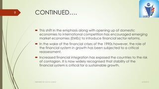 CONTINUED….
 This shift in the emphasis along with opening up of domestic
economies to international competition has encouraged emerging
market economies (EMEs) to introduce financial sector reforms.
 In the wake of the financial crises of the 1990s however, the role of
the financial system in growth has been subjected to a critical
reassessment.
 Increased financial integration has exposed the countries to the risk
of contagion. It is now widely recognised that stability of the
financial system is critical for a sustainable growth.
4/10/2015PREPARED BY: KAVYA M BHAT
9
 