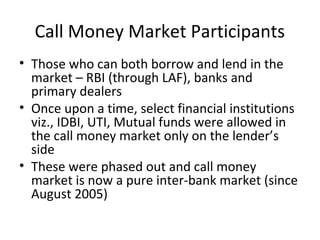 Call Money Market Participants
• Those who can both borrow and lend in the
market – RBI (through LAF), banks and
primary dealers
• Once upon a time, select financial institutions
viz., IDBI, UTI, Mutual funds were allowed in
the call money market only on the lender’s
side
• These were phased out and call money
market is now a pure inter-bank market (since
August 2005)
 