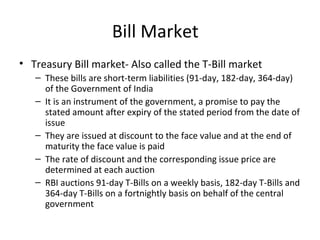 Bill Market
• Treasury Bill market- Also called the T-Bill market
– These bills are short-term liabilities (91-day, 182-day, 364-day)
of the Government of India
– It is an instrument of the government, a promise to pay the
stated amount after expiry of the stated period from the date of
issue
– They are issued at discount to the face value and at the end of
maturity the face value is paid
– The rate of discount and the corresponding issue price are
determined at each auction
– RBI auctions 91-day T-Bills on a weekly basis, 182-day T-Bills and
364-day T-Bills on a fortnightly basis on behalf of the central
government
 