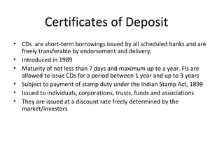 Certificates of Deposit
• CDs are short-term borrowings issued by all scheduled banks and are
freely transferable by endorsement and delivery.
• Introduced in 1989
• Maturity of not less than 7 days and maximum up to a year. FIs are
allowed to issue CDs for a period between 1 year and up to 3 years
• Subject to payment of stamp duty under the Indian Stamp Act, 1899
• Issued to individuals, corporations, trusts, funds and associations
• They are issued at a discount rate freely determined by the
market/investors
 