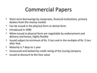 Commercial Papers
• Short-term borrowings by corporates, financial institutions, primary
dealers from the money market
• Can be issued in the physical form or demat form
• Introduced in 1990
• When issued in physical form are negotiable by endorsement and
delivery and hence, highly flexible
• Issued subject to minimum of Rs. 5 lacs and in the multiple of Rs. 5 lacs
after that
• Maturity is 7 days to 1 year
• Unsecured and backed by credit rating of the issuing company
• Issued at discount to the face value
 