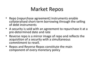 Market Repos
• Repo (repurchase agreement) instruments enable
collateralised short-term borrowing through the selling
of debt instruments
• A security is sold with an agreement to repurchase it at a
pre-determined date and rate
• Reverse repo is a mirror image of repo and reflects the
acquisition of a security with a simultaneous
commitment to resell.
• Repos and Reverse Repos constitute the main
component of every monetary policy
 