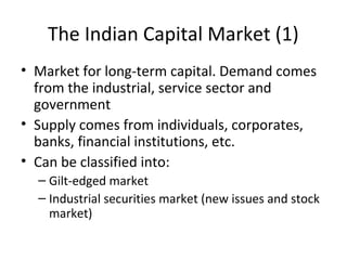 The Indian Capital Market (1)
• Market for long-term capital. Demand comes
from the industrial, service sector and
government
• Supply comes from individuals, corporates,
banks, financial institutions, etc.
• Can be classified into:
– Gilt-edged market
– Industrial securities market (new issues and stock
market)
 