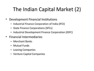The Indian Capital Market (2)
• Development Financial Institutions
– Industrial Finance Corporation of India (IFCI)
– State Finance Corporations (SFCs)
– Industrial Development Finance Corporation (IDFC)
• Financial Intermediaries
– Merchant Banks
– Mutual Funds
– Leasing Companies
– Venture Capital Companies
 