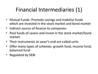 Financial Intermediaries (1)
• Mutual Funds- Promote savings and mobilise funds
which are invested in the stock market and bond market
• Indirect source of finance to companies
• Pool funds of savers and invest in the stock market/bond
market
• Their instruments at saver’s end are called units
• Offer many types of schemes: growth fund, income fund,
balanced fund
• Regulated by SEBI
 
