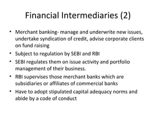 Financial Intermediaries (2)
• Merchant banking- manage and underwrite new issues,
undertake syndication of credit, advise corporate clients
on fund raising
• Subject to regulation by SEBI and RBI
• SEBI regulates them on issue activity and portfolio
management of their business.
• RBI supervises those merchant banks which are
subsidiaries or affiliates of commercial banks
• Have to adopt stipulated capital adequacy norms and
abide by a code of conduct
 