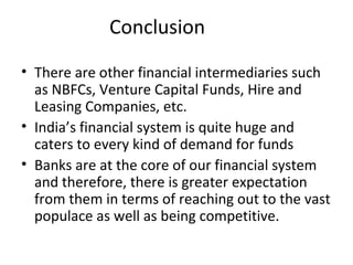 Conclusion
• There are other financial intermediaries such
as NBFCs, Venture Capital Funds, Hire and
Leasing Companies, etc.
• India’s financial system is quite huge and
caters to every kind of demand for funds
• Banks are at the core of our financial system
and therefore, there is greater expectation
from them in terms of reaching out to the vast
populace as well as being competitive.
 