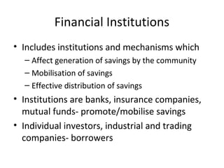 Financial Institutions
• Includes institutions and mechanisms which
– Affect generation of savings by the community
– Mobilisation of savings
– Effective distribution of savings
• Institutions are banks, insurance companies,
mutual funds- promote/mobilise savings
• Individual investors, industrial and trading
companies- borrowers
 