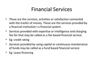 Financial Services
• These are the services, activities or satisfaction connected
with the trasfer of money. These are the services provided by
a financial institution I a financial system.
• Services provided with expertise or intelligence and charging
fee for that may be called as a fee based financial service.
• Eg: credit rating
• Services provided by using capital or continuous maintenance
of funds may be called as a fund based financial service
• Eg: Lease financing
 