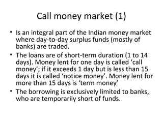 Call money market (1)
• Is an integral part of the Indian money market
where day-to-day surplus funds (mostly of
banks) are traded.
• The loans are of short-term duration (1 to 14
days). Money lent for one day is called ‘call
money’; if it exceeds 1 day but is less than 15
days it is called ‘notice money’. Money lent for
more than 15 days is ‘term money’
• The borrowing is exclusively limited to banks,
who are temporarily short of funds.
 