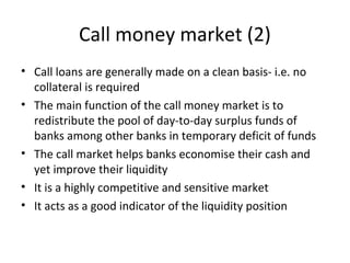 Call money market (2)
• Call loans are generally made on a clean basis- i.e. no
collateral is required
• The main function of the call money market is to
redistribute the pool of day-to-day surplus funds of
banks among other banks in temporary deficit of funds
• The call market helps banks economise their cash and
yet improve their liquidity
• It is a highly competitive and sensitive market
• It acts as a good indicator of the liquidity position
 