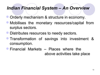 Indian Financial System – An Overview
Orderly mechanism & structure in economy.
Mobilises the monetary resources/capital from
surplus sectors.
Distributes resources to needy sectors.
Transformation of savings into investment &
consumption.
Financial Markets – Places where the
above activities take place
13
 