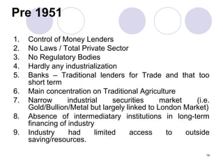Pre 1951
1. Control of Money Lenders
2. No Laws / Total Private Sector
3. No Regulatory Bodies
4. Hardly any industrialization
5. Banks – Traditional lenders for Trade and that too
short term
6. Main concentration on Traditional Agriculture
7. Narrow industrial securities market (i.e.
Gold/Bullion/Metal but largely linked to London Market)
8. Absence of intermediatary institutions in long-term
financing of industry
9. Industry had limited access to outside
saving/resources.
14
 