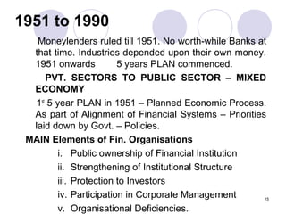 1951 to 1990
Moneylenders ruled till 1951. No worth-while Banks at
that time. Industries depended upon their own money.
1951 onwards 5 years PLAN commenced.
PVT. SECTORS TO PUBLIC SECTOR – MIXED
ECONOMY
1st
5 year PLAN in 1951 – Planned Economic Process.
As part of Alignment of Financial Systems – Priorities
laid down by Govt. – Policies.
MAIN Elements of Fin. Organisations
i. Public ownership of Financial Institution
ii. Strengthening of Institutional Structure
iii. Protection to Investors
iv. Participation in Corporate Management
v. Organisational Deficiencies.
15
 