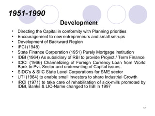 1951-1990
Development
• Directing the Capital in conformity with Planning priorities
• Encouragement to new entrepreneurs and small set-ups
• Development of Backward Region
• IFCI (1948)
• State Finance Corporation (1951) Purely Mortgage institution
• IDBI (1964) As subsidiary of RBI to provide Project / Term Finance
• ICICI (1966) Channelizing of Foreign Currency Loan from World
Bank to Pvt. Sector and underwriting of Capital issues.
• SIDC’s & SIIC State Level Corporations for SME sector
• UTI (1964) to enable small investors to share Industrial Growth
• IRCI (1971) to take care of rehabilitation of sick-mills promoted by
IDBI, Banks & LIC-Name changed to IIBI in 1997
17
 