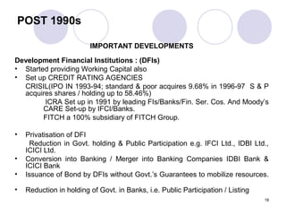 POST 1990s
IMPORTANT DEVELOPMENTS
Development Financial Institutions : (DFIs)
• Started providing Working Capital also
• Set up CREDIT RATING AGENCIES
CRISIL(IPO IN 1993-94; standard & poor acquires 9.68% in 1996-97 S & P
acquires shares / holding up to 58.46%)
ICRA Set up in 1991 by leading FIs/Banks/Fin. Ser. Cos. And Moody’s
CARE Set-up by IFCI/Banks.
FITCH a 100% subsidiary of FITCH Group.
• Privatisation of DFI
Reduction in Govt. holding & Public Participation e.g. IFCI Ltd., IDBI Ltd.,
ICICI Ltd.
• Conversion into Banking / Merger into Banking Companies IDBI Bank &
ICICI Bank
• Issuance of Bond by DFIs without Govt.’s Guarantees to mobilize resources.
• Reduction in holding of Govt. in Banks, i.e. Public Participation / Listing
18
 