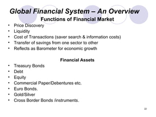 Global Financial System – An Overview
Functions of Financial Market
• Price Discovery
• Liquidity
• Cost of Transactions (saver search & information costs)
• Transfer of savings from one sector to other
• Reflects as Barometer for economic growth
Financial Assets
• Treasury Bonds
• Debt
• Equity
• Commercial Paper/Debentures etc.
• Euro Bonds.
• Gold/Silver
• Cross Border Bonds /instruments.
22
 