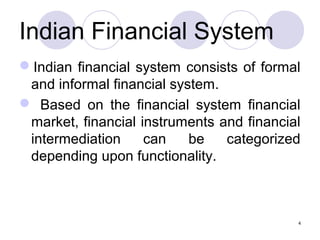 Indian Financial System
Indian financial system consists of formal
and informal financial system.
 Based on the financial system financial
market, financial instruments and financial
intermediation can be categorized
depending upon functionality.
4
 