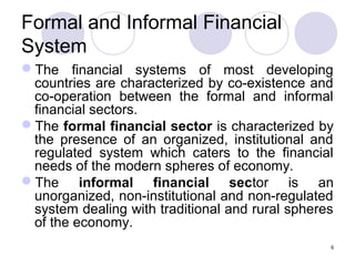 Formal and Informal Financial
System
The financial systems of most developing
countries are characterized by co-existence and
co-operation between the formal and informal
financial sectors.
The formal financial sector is characterized by
the presence of an organized, institutional and
regulated system which caters to the financial
needs of the modern spheres of economy.
The informal financial sector is an
unorganized, non-institutional and non-regulated
system dealing with traditional and rural spheres
of the economy.
6
 