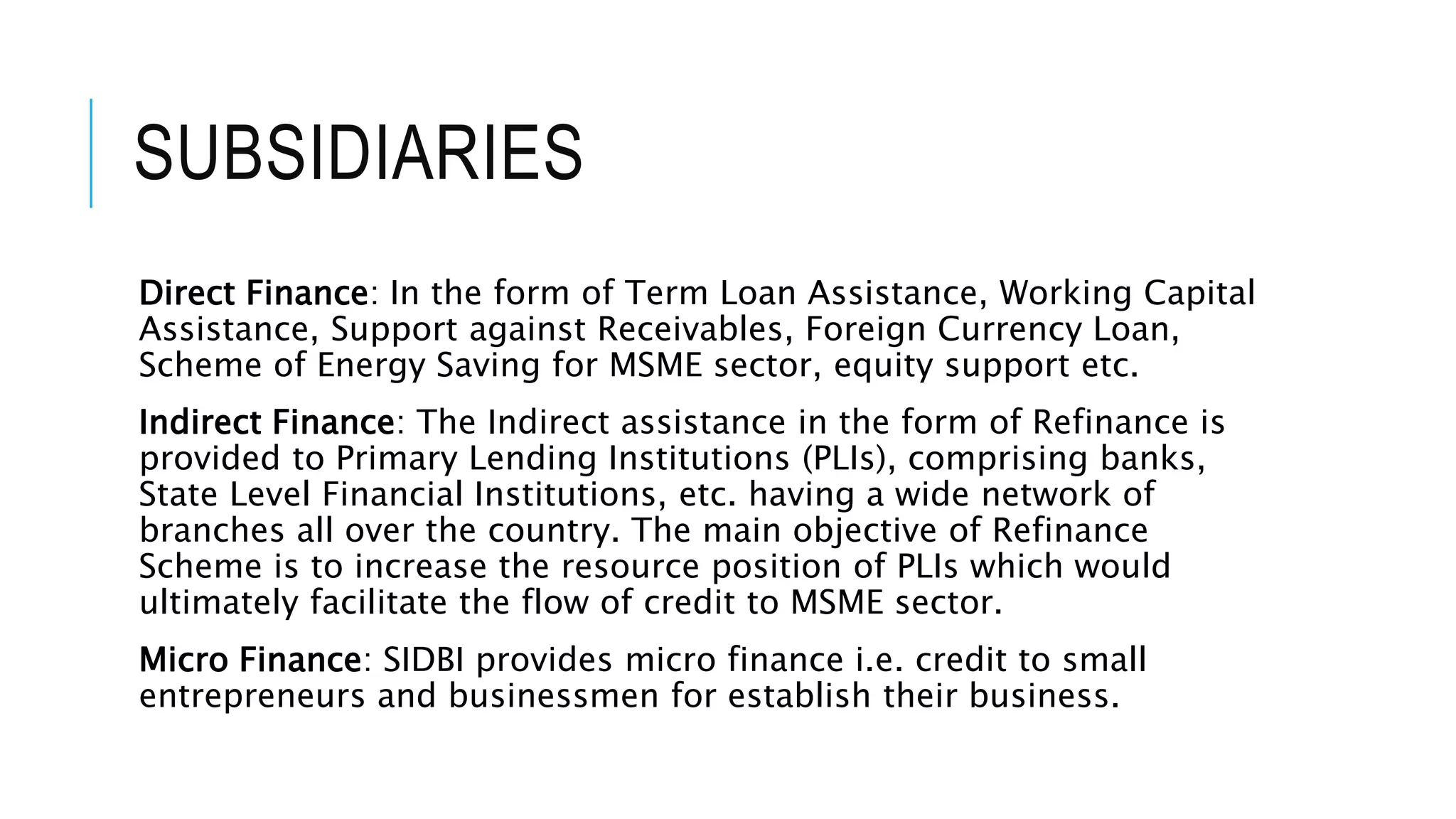SUBSIDIARIES
Direct Finance: In the form of Term Loan Assistance, Working Capital
Assistance, Support against Receivables, Foreign Currency Loan,
Scheme of Energy Saving for MSME sector, equity support etc.
Indirect Finance: The Indirect assistance in the form of Refinance is
provided to Primary Lending Institutions (PLIs), comprising banks,
State Level Financial Institutions, etc. having a wide network of
branches all over the country. The main objective of Refinance
Scheme is to increase the resource position of PLIs which would
ultimately facilitate the flow of credit to MSME sector.
Micro Finance: SIDBI provides micro finance i.e. credit to small
entrepreneurs and businessmen for establish their business.
 