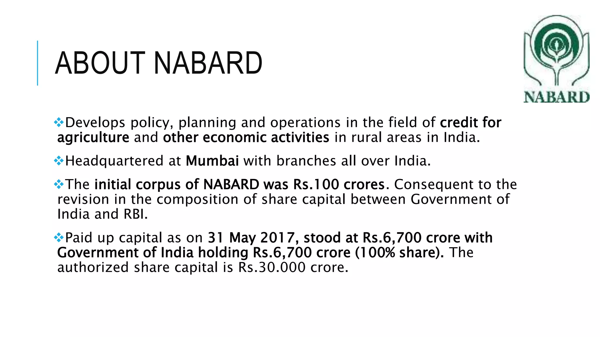 ABOUT NABARD
Develops policy, planning and operations in the field of credit for
agriculture and other economic activities in rural areas in India.
Headquartered at Mumbai with branches all over India.
The initial corpus of NABARD was Rs.100 crores. Consequent to the
revision in the composition of share capital between Government of
India and RBI.
Paid up capital as on 31 May 2017, stood at Rs.6,700 crore with
Government of India holding Rs.6,700 crore (100% share). The
authorized share capital is Rs.30.000 crore.
 