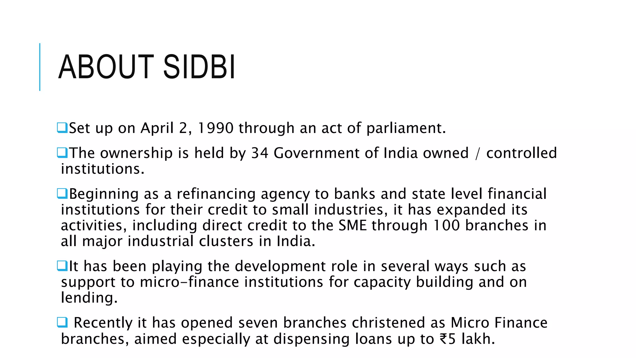 ABOUT SIDBI
Set up on April 2, 1990 through an act of parliament.
The ownership is held by 34 Government of India owned / controlled
institutions.
Beginning as a refinancing agency to banks and state level financial
institutions for their credit to small industries, it has expanded its
activities, including direct credit to the SME through 100 branches in
all major industrial clusters in India.
It has been playing the development role in several ways such as
support to micro-finance institutions for capacity building and on
lending.
 Recently it has opened seven branches christened as Micro Finance
branches, aimed especially at dispensing loans up to ₹5 lakh.
 