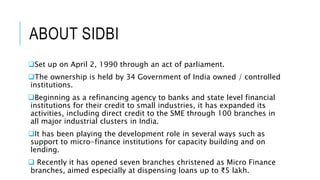ABOUT SIDBI
Set up on April 2, 1990 through an act of parliament.
The ownership is held by 34 Government of India owned ...