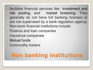 Non banking institutions
 facilitate financial services like investment and
risk pooling, and market brokering. They
generally do not have full banking licenses or
are not supervised by a bank regulation agency.
Non-bank financial institutions include:
• Finance and loan companies
• Insurance companies
• Mutual funds
• Commodity traders
 