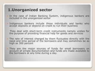 1.Unorganized sector
 In the case of Indian Banking System, indigenous bankers are
included in the unorganized sector
 Indigenous bankers include those individuals and banks who
accept deposits or depend on credit to run their business
 They deal with short-term credit instruments namely undies for
the purpose of providing financial help for goods and services
 The rate of interest charged by them fluctuates directly with the
need and time period of the borrowers and may sometimes be as
high as 300 percent
 They are the major sources of funds for small borrowers on
account of simple documentation and funds are made available to
the borrowers at any time during a day.
 
