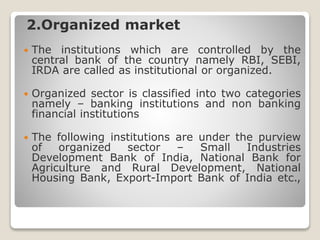 2.Organized market
 The institutions which are controlled by the
central bank of the country namely RBI, SEBI,
IRDA are called as institutional or organized.
 Organized sector is classified into two categories
namely – banking institutions and non banking
financial institutions
 The following institutions are under the purview
of organized sector – Small Industries
Development Bank of India, National Bank for
Agriculture and Rural Development, National
Housing Bank, Export-Import Bank of India etc.,
 