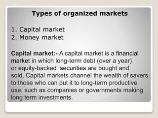 Types of organized markets
1. Capital market
2. Money market
Capital market:- A capital market is a financial
market in which long-term debt (over a year)
or equity-backed securities are bought and
sold. Capital markets channel the wealth of savers
to those who can put it to long-term productive
use, such as companies or governments making
long term investments.
 