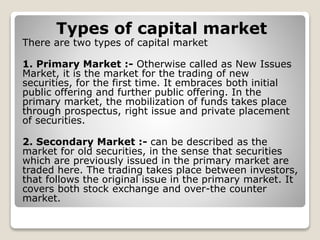 Types of capital market
There are two types of capital market
1. Primary Market :- Otherwise called as New Issues
Market, it is the market for the trading of new
securities, for the first time. It embraces both initial
public offering and further public offering. In the
primary market, the mobilization of funds takes place
through prospectus, right issue and private placement
of securities.
2. Secondary Market :- can be described as the
market for old securities, in the sense that securities
which are previously issued in the primary market are
traded here. The trading takes place between investors,
that follows the original issue in the primary market. It
covers both stock exchange and over-the counter
market.
 