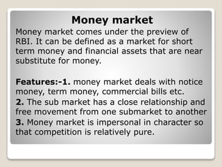 Money market
Money market comes under the preview of
RBI. It can be defined as a market for short
term money and financial assets that are near
substitute for money.
Features:-1. money market deals with notice
money, term money, commercial bills etc.
2. The sub market has a close relationship and
free movement from one submarket to another
3. Money market is impersonal in character so
that competition is relatively pure.
 