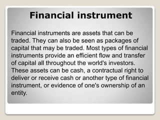 Financial instrument
Financial instruments are assets that can be
traded. They can also be seen as packages of
capital that may be traded. Most types of financial
instruments provide an efficient flow and transfer
of capital all throughout the world's investors.
These assets can be cash, a contractual right to
deliver or receive cash or another type of financial
instrument, or evidence of one's ownership of an
entity.
 