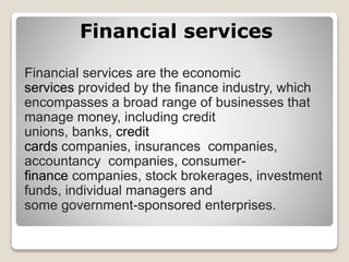 Financial services
Financial services are the economic
services provided by the finance industry, which
encompasses a broad range of businesses that
manage money, including credit
unions, banks, credit
cards companies, insurances companies,
accountancy companies, consumer-
finance companies, stock brokerages, investment
funds, individual managers and
some government-sponsored enterprises.
 