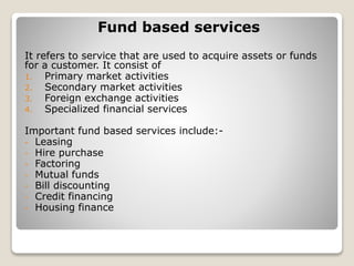 Fund based services
It refers to service that are used to acquire assets or funds
for a customer. It consist of
1. Primary market activities
2. Secondary market activities
3. Foreign exchange activities
4. Specialized financial services
Important fund based services include:-
- Leasing
- Hire purchase
- Factoring
- Mutual funds
- Bill discounting
- Credit financing
- Housing finance
 
