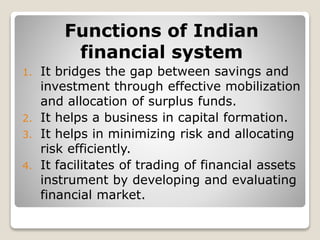 Functions of Indian
financial system
1. It bridges the gap between savings and
investment through effective mobilization
and allocation of surplus funds.
2. It helps a business in capital formation.
3. It helps in minimizing risk and allocating
risk efficiently.
4. It facilitates of trading of financial assets
instrument by developing and evaluating
financial market.
 