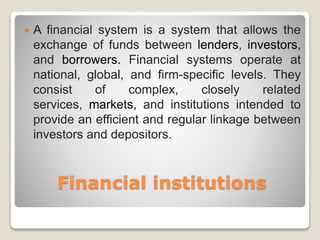 Financial institutions
 A financial system is a system that allows the
exchange of funds between lenders, investors,
and borrowers. Financial systems operate at
national, global, and firm-specific levels. They
consist of complex, closely related
services, markets, and institutions intended to
provide an efficient and regular linkage between
investors and depositors.
 