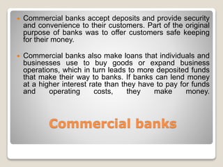 Commercial banks
 Commercial banks accept deposits and provide security
and convenience to their customers. Part of the original
purpose of banks was to offer customers safe keeping
for their money.
 Commercial banks also make loans that individuals and
businesses use to buy goods or expand business
operations, which in turn leads to more deposited funds
that make their way to banks. If banks can lend money
at a higher interest rate than they have to pay for funds
and operating costs, they make money.
 