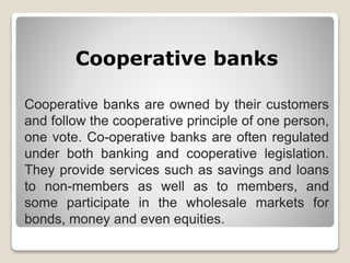 Cooperative banks
Cooperative banks are owned by their customers
and follow the cooperative principle of one person,
one vote. Co-operative banks are often regulated
under both banking and cooperative legislation.
They provide services such as savings and loans
to non-members as well as to members, and
some participate in the wholesale markets for
bonds, money and even equities.
 