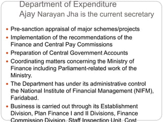Department of Expenditure
Ajay Narayan Jha is the current secretary
 Pre-sanction appraisal of major schemes/projects
 Implementation of the recommendations of the
Finance and Central Pay Commissions
 Preparation of Central Government Accounts
 Coordinating matters concerning the Ministry of
Finance including Parliament-related work of the
Ministry.
 The Department has under its administrative control
the National Institute of Financial Management (NIFM),
Faridabad.
 Business is carried out through its Establishment
Division, Plan Finance I and II Divisions, Finance
 