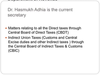 Department of Revenue
Dr. Hasmukh Adhia is the current
secretary
 Matters relating to all the Direct taxes through
Central Board of Direct Taxes (CBDT)
 Indirect Union Taxes (Customs and Central
Excise duties and other Indirect taxes ) through
the Central Board of Indirect Taxes & Customs
(CBIC)
 