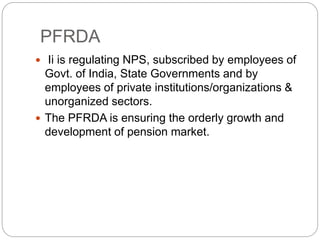 PFRDA
 Ii is regulating NPS, subscribed by employees of
Govt. of India, State Governments and by
employees of private institutions/organizations &
unorganized sectors.
 The PFRDA is ensuring the orderly growth and
development of pension market.
 